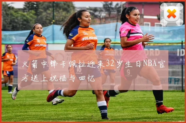 火箭中锋卡佩拉迎来32岁生日NBA官方送上祝福与回忆