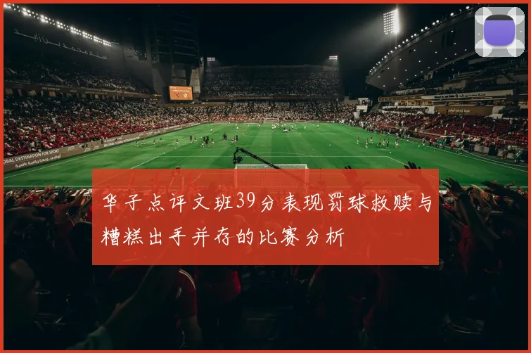 华子点评文班39分表现罚球救赎与糟糕出手并存的比赛分析