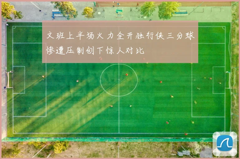文班上半场火力全开独行侠三分球惨遭压制创下惊人对比