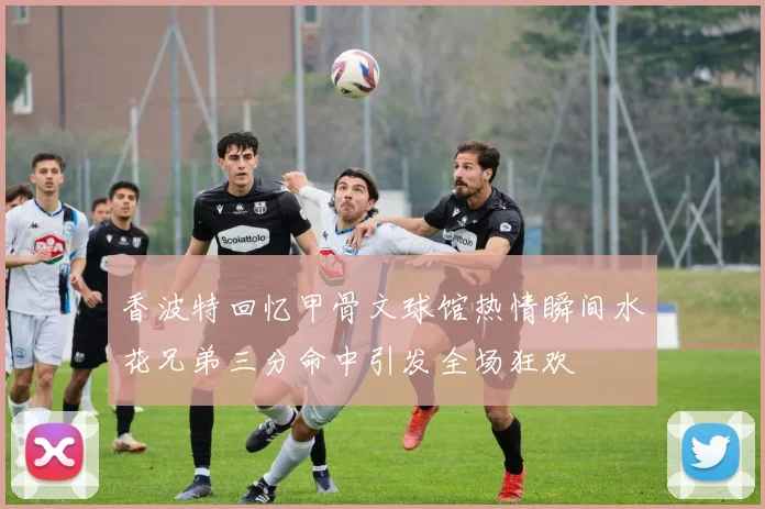 香波特回忆甲骨文球馆热情瞬间水花兄弟三分命中引发全场狂欢