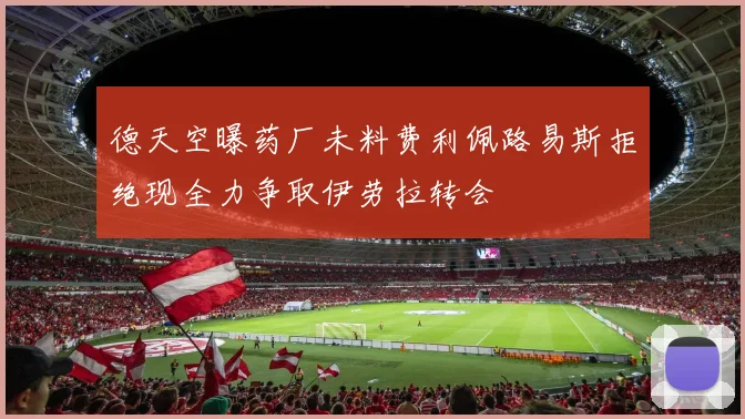 德天空曝药厂未料费利佩路易斯拒绝现全力争取伊劳拉转会