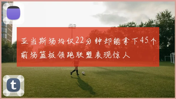 亚当斯场均仅22分钟却能拿下45个前场篮板领跑联盟表现惊人