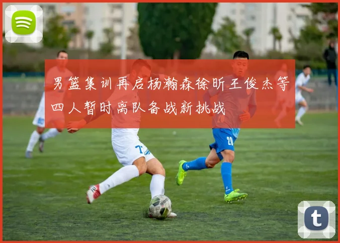男篮集训再启杨瀚森徐昕王俊杰等四人暂时离队备战新挑战