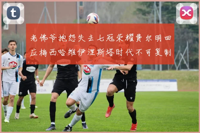 老佛爷抱怨失去七冠荣耀费尔明回应梅西哈维伊涅斯塔时代不可复制