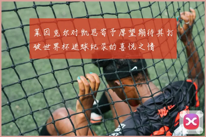 莱因克尔对凯恩寄予厚望期待其打破世界杯进球纪录的喜悦之情